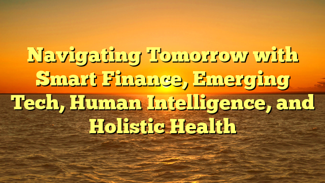 Navigating Tomorrow with   Smart Finance, Emerging Tech, Human Intelligence, and Holistic Health
