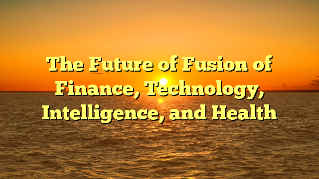 The Future of Fusion of Finance, Technology, Intelligence, and Health