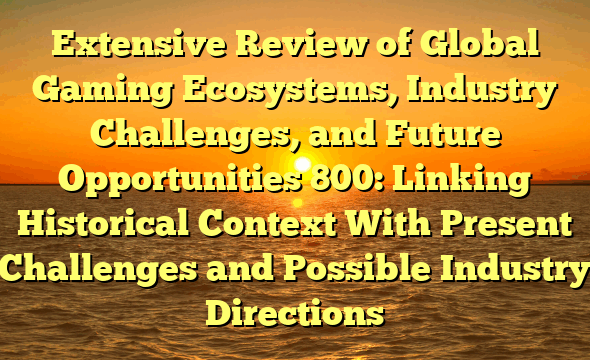 Extensive Review of Global Gaming Ecosystems, Industry Challenges, and Future Opportunities 800: Linking Historical Context With Present Challenges and Possible Industry Directions