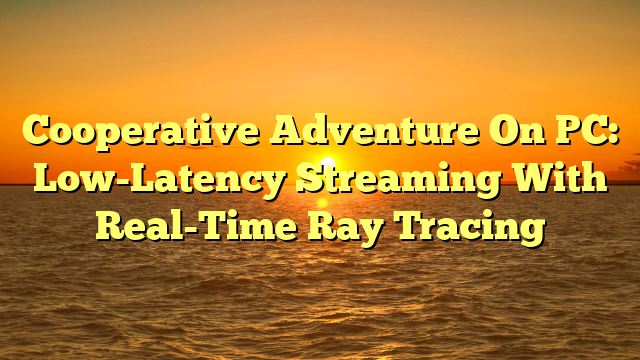 Cooperative Adventure On PC: Low-Latency Streaming With Real-Time Ray Tracing
