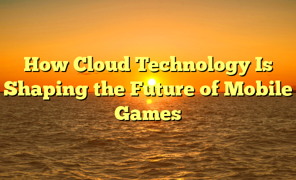 How Cloud Technology Is Shaping the Future of Mobile Games