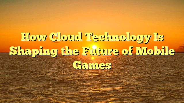 How Cloud Technology Is Shaping the Future of Mobile Games