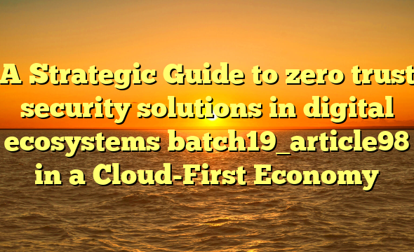 A Strategic Guide to zero trust security solutions in digital ecosystems batch19_article98 in a Cloud-First Economy