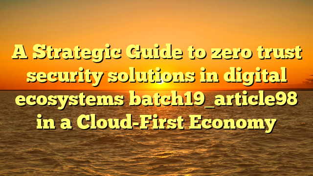 A Strategic Guide to zero trust security solutions in digital ecosystems batch19_article98 in a Cloud-First Economy