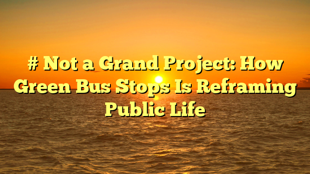 # Not a Grand Project: How Green Bus Stops Is Reframing Public Life