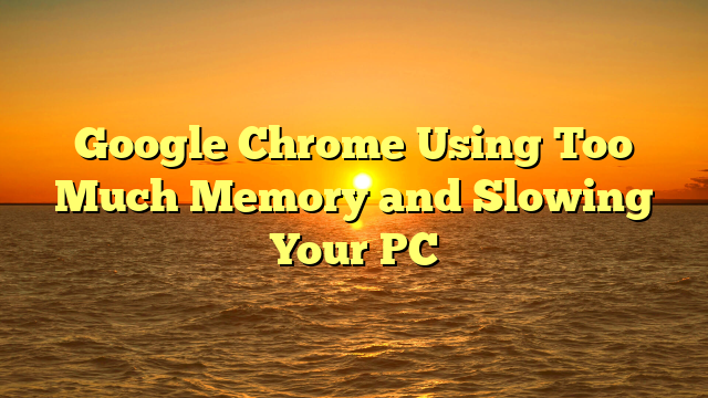 Google Chrome Using Too Much Memory and Slowing Your PC