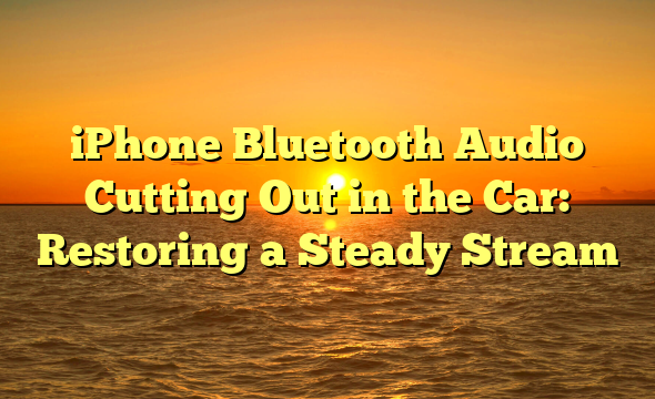 iPhone Bluetooth Audio Cutting Out in the Car: Restoring a Steady Stream